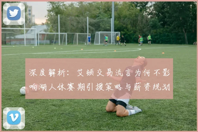 深度解析：艾顿交易流言为何不影响湖人休赛期引援策略与薪资规划