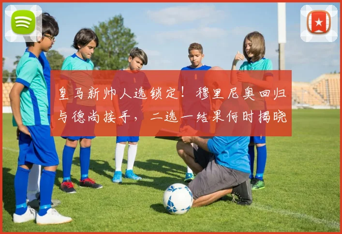 皇马新帅人选锁定!穆里尼奥回归与德尚接手,二选一结果何时揭晓?