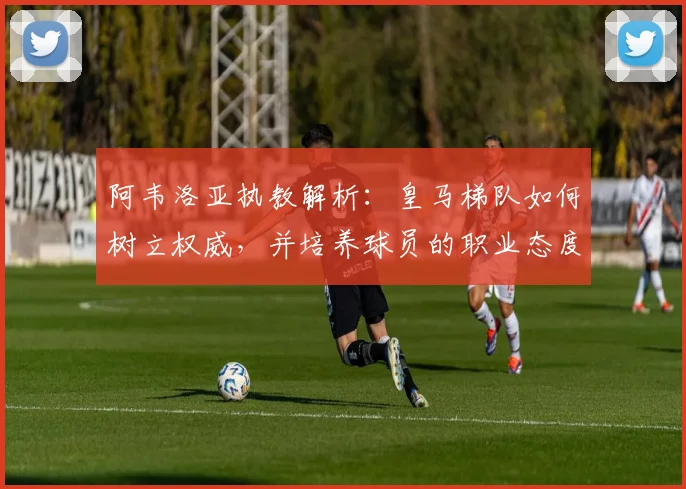 阿韦洛亚执教解析：皇马梯队如何树立权威，并培养球员的职业态度