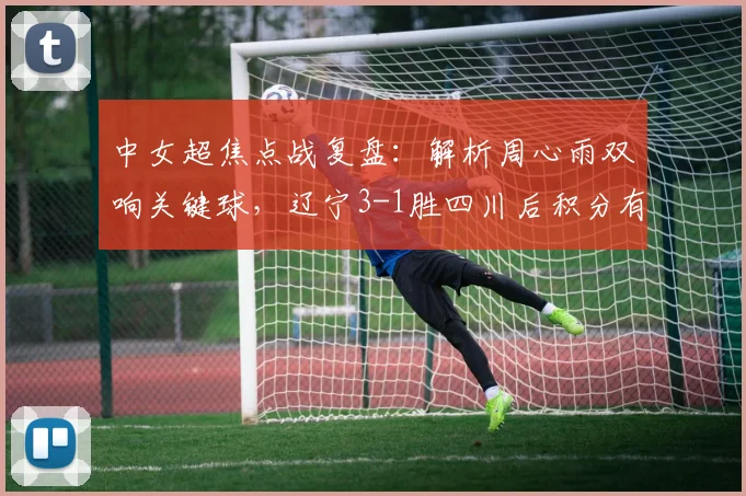 中女超焦点战复盘：解析周心雨双响关键球，辽宁3-1胜四川后积分有何变化？