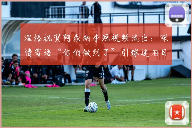 温格祝贺阿森纳夺冠视频流出,深情寄语“你们做到了”引球迷泪目