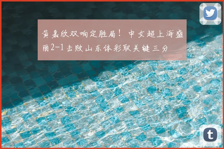 黄嘉欣双响定胜局！中女超上海盛丽2-1击败山东体彩取关键三分