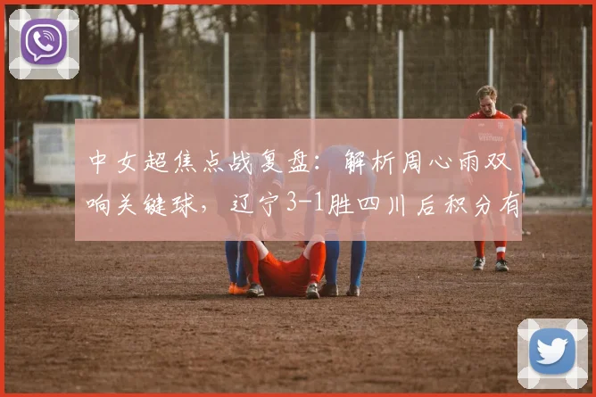 中女超焦点战复盘:解析周心雨双响关键球,辽宁3-1胜四川后积分有何变化?